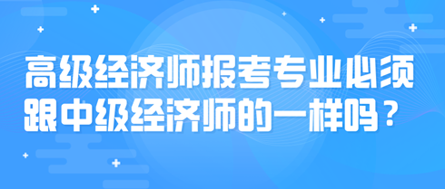 高級(jí)經(jīng)濟(jì)師報(bào)考專業(yè)必須跟中級(jí)經(jīng)濟(jì)師的一樣嗎？